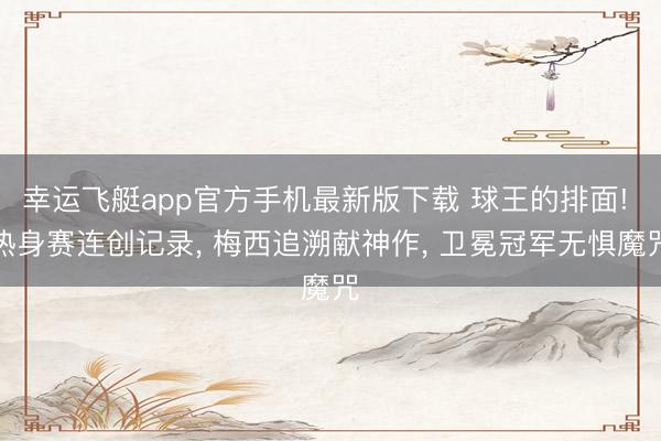 幸运飞艇app官方手机最新版下载 球王的排面! 热身赛连创记录， 梅西追溯献神作， 卫冕冠军无惧魔咒
