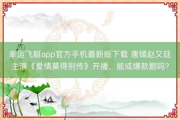 幸运飞艇app官方手机最新版下载 唐嫣赵又廷主演《爱情莫得别传》开播，能成爆款剧吗？