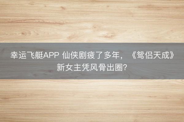 幸运飞艇APP 仙侠剧疲了多年，《鸳侣天成》新女主凭风骨出圈？
