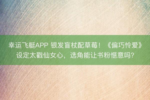 幸运飞艇APP 银发盲杖配草莓！《偏巧怜爱》设定太戳仙女心，选角能让书粉惬意吗？