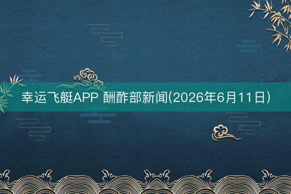 幸运飞艇APP 酬酢部新闻(2026年6月11日)