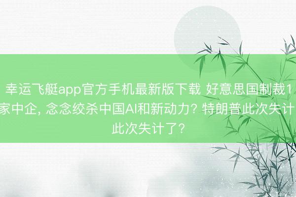幸运飞艇app官方手机最新版下载 好意思国制裁188家中企， 念念绞杀中国AI和新动力? 特朗普此次失计了?