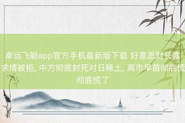 幸运飞艇app官方手机最新版下载 好意思财长露面求情被拒， 中方彻底封死对日稀土， 高市早苗彻底慌了