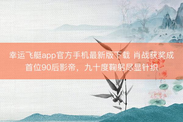 幸运飞艇app官方手机最新版下载 肖战获奖成首位90后影帝，九十度鞠躬尽显针织