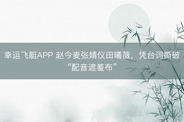 幸运飞艇APP 赵今麦张婧仪田曦薇，凭台词撕破“配音遮羞布”