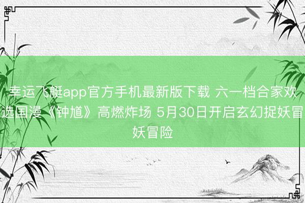 幸运飞艇app官方手机最新版下载 六一档合家欢首选国漫《钟馗》高燃炸场 5月30日开启玄幻捉妖冒险