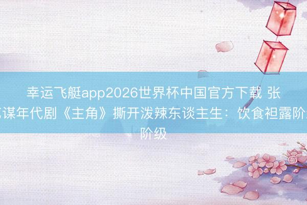 幸运飞艇app2026世界杯中国官方下载 张艺谋年代剧《主角》撕开泼辣东谈主生：饮食袒露阶级