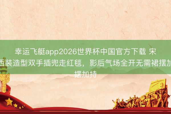 幸运飞艇app2026世界杯中国官方下载 宋佳西装造型双手插兜走红毯，影后气场全开无需裙摆加持