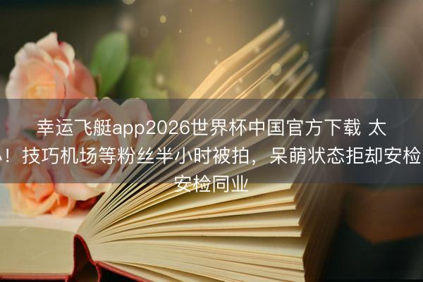 幸运飞艇app2026世界杯中国官方下载 太暖心！技巧机场等粉丝半小时被拍，呆萌状态拒却安检同业