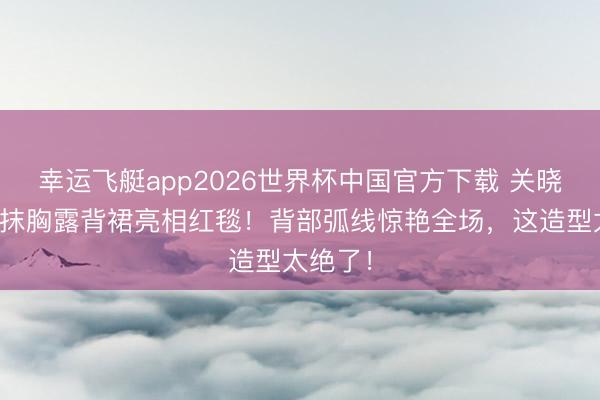 幸运飞艇app2026世界杯中国官方下载 关晓彤鎏金抹胸露背裙亮相红毯！背部弧线惊艳全场，这造型太绝了！