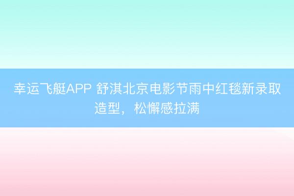 幸运飞艇APP 舒淇北京电影节雨中红毯新录取造型，松懈感拉满