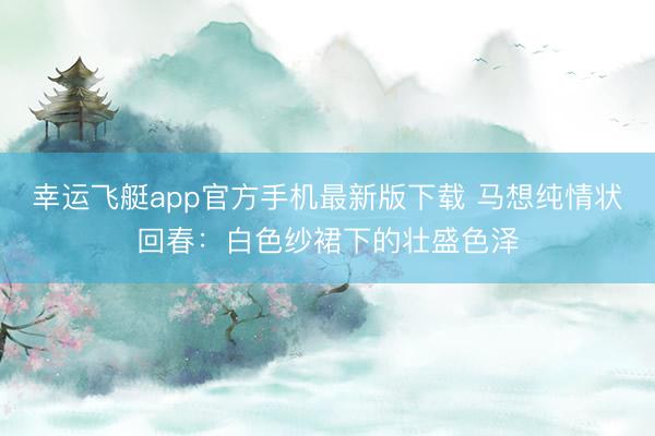 幸运飞艇app官方手机最新版下载 马想纯情状回春：白色纱裙下的壮盛色泽