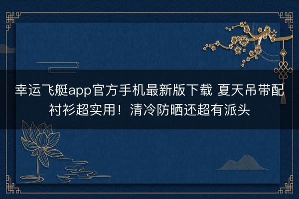 幸运飞艇app官方手机最新版下载 夏天吊带配衬衫超实用！清冷防晒还超有派头