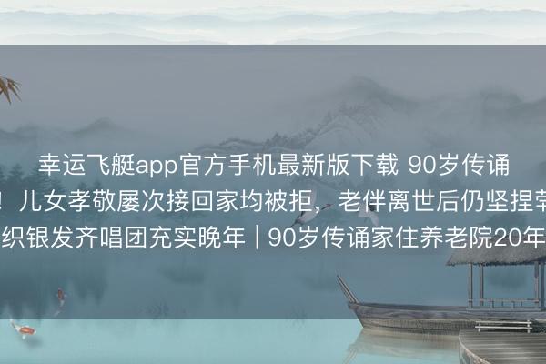 幸运飞艇app官方手机最新版下载 90岁传诵家于淑珍住养老院20年！儿女孝敬屡次接回家均被拒，老伴离世后仍坚捏茕居养老院，主动组织银发齐唱团充实晚年 | 90岁传诵家住养老院20年真相！儿女跪求回家被拒，原因让东说念主泪目