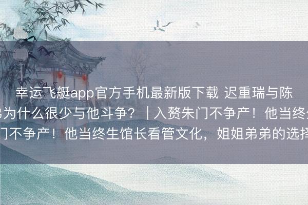 幸运飞艇app官方手机最新版下载 迟重瑞与陈丽华娶妻后，姐姐弟弟为什么很少与他斗争？ | 入赘朱门不争产！他当终生馆长看管文化，姐姐弟弟的选择更戳心！
