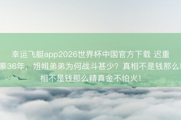 幸运飞艇app2026世界杯中国官方下载 迟重瑞娶百亿女富豪36年，姐姐弟弟为何战斗甚少？真相不是钱那么精真金不怕火！