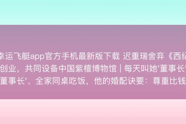 幸运飞艇app官方手机最新版下载 迟重瑞舍弃《西纪行续集》陪内助创业，共同设备中国紫檀博物馆 | 每天叫她'董事长'、全家同桌吃饭，他的婚配诀要：尊重比钱更遑急！
