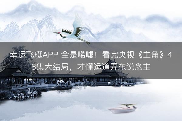 幸运飞艇APP 全是唏嘘！看完央视《主角》48集大结局，才懂运道弄东说念主