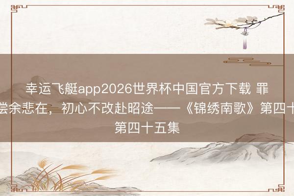 幸运飞艇app2026世界杯中国官方下载 罪孽终偿余悲在,初心不改赴昭途——《锦绣南歌》第四十五集