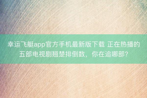 幸运飞艇app官方手机最新版下载 正在热播的五部电视剧翘楚排倒数，你在追哪部？