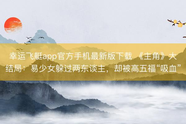 幸运飞艇app官方手机最新版下载 《主角》大结局：易少女躲过两东谈主，却被高五福“吸血”