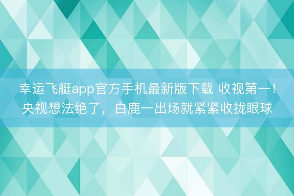 幸运飞艇app官方手机最新版下载 收视第一！央视想法绝了，白鹿一出场就紧紧收拢眼球