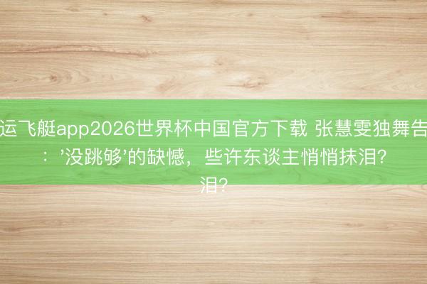 幸运飞艇app2026世界杯中国官方下载 张慧雯独舞告别：'没跳够'的缺憾，些许东谈主悄悄抹泪？