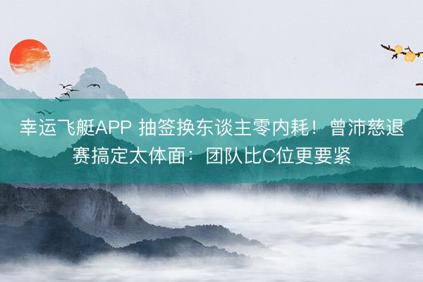 幸运飞艇APP 抽签换东谈主零内耗！曾沛慈退赛搞定太体面：团队比C位更要紧