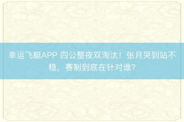 幸运飞艇APP 四公整夜双淘汰！张月哭到站不稳，赛制到底在针对谁？