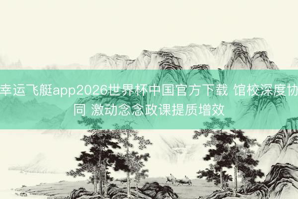 幸运飞艇app2026世界杯中国官方下载 馆校深度协同 激动念念政课提质增效