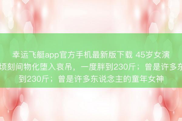 幸运飞艇app官方手机最新版下载 45岁女演员自曝因32岁丈夫顷刻间物化堕入哀吊，一度胖到230斤；曾是许多东说念主的童年女神