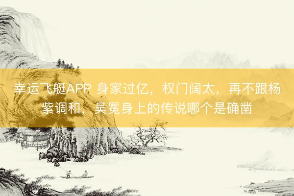幸运飞艇APP 身家过亿，权门阔太，再不跟杨紫调和，吴冕身上的传说哪个是确凿