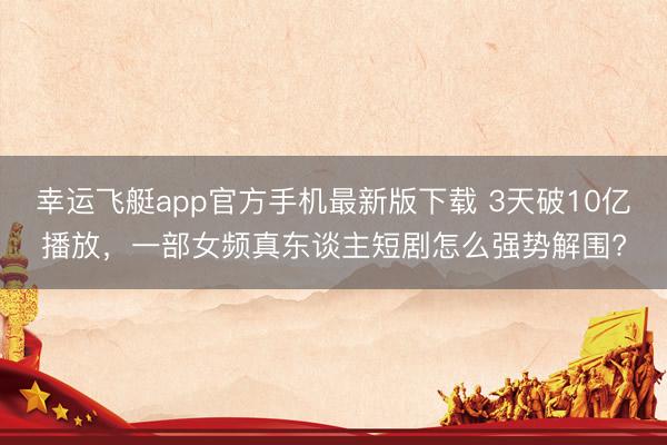 幸运飞艇app官方手机最新版下载 3天破10亿播放，一部女频真东谈主短剧怎么强势解围?