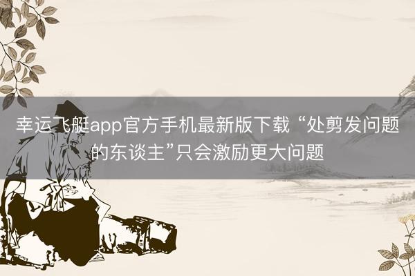幸运飞艇app官方手机最新版下载 “处剪发问题的东谈主”只会激励更大问题