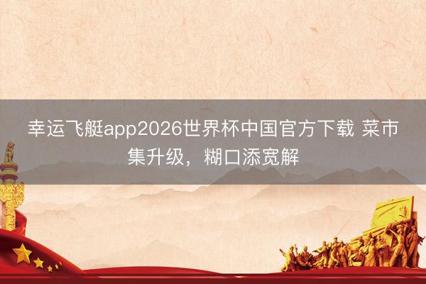幸运飞艇app2026世界杯中国官方下载 菜市集升级，糊口添宽解