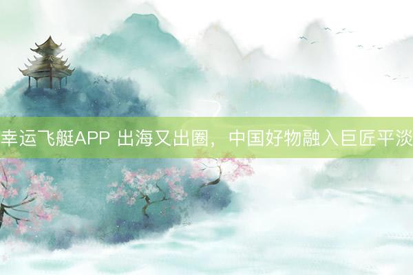 幸运飞艇APP 出海又出圈，中国好物融入巨匠平淡