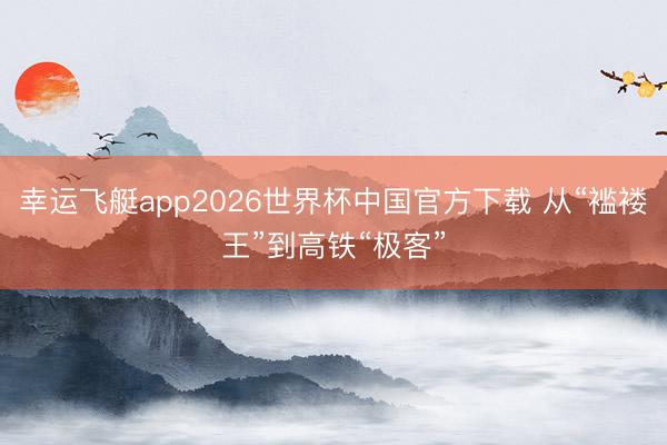 幸运飞艇app2026世界杯中国官方下载 从“褴褛王”到高铁“极客”