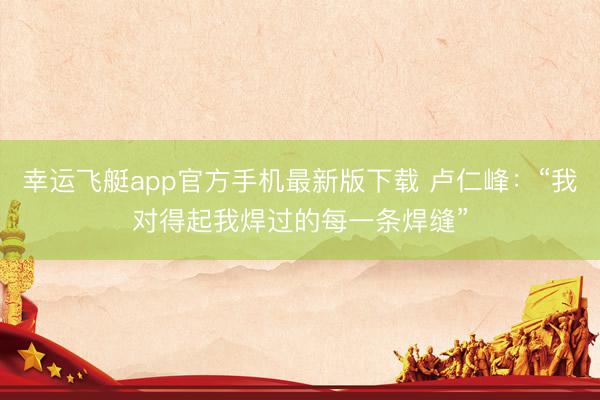 幸运飞艇app官方手机最新版下载 卢仁峰：“我对得起我焊过的每一条焊缝”