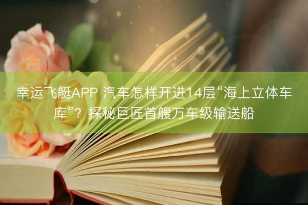 幸运飞艇APP 汽车怎样开进14层“海上立体车库”？探秘巨匠首艘万车级输送船