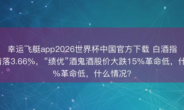 幸运飞艇app2026世界杯中国官方下载 白酒指数本周着落3.66%，“绩优”酒鬼酒股价大跌15%革命低，什么情况？