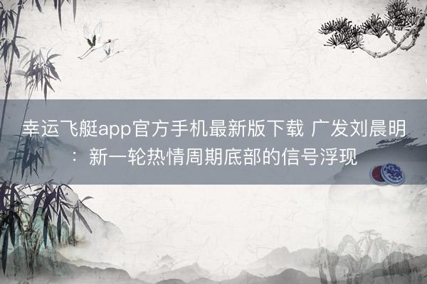 幸运飞艇app官方手机最新版下载 广发刘晨明：新一轮热情周期底部的信号浮现