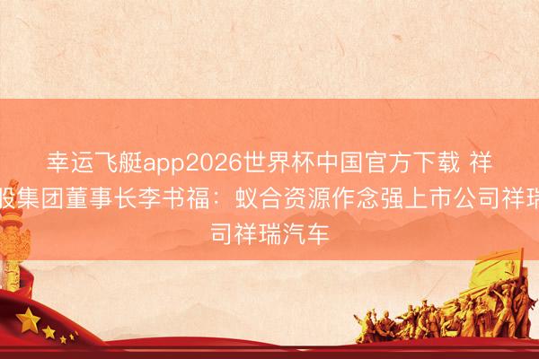 幸运飞艇app2026世界杯中国官方下载 祥瑞控股集团董事长李书福：蚁合资源作念强上市公司祥瑞汽车