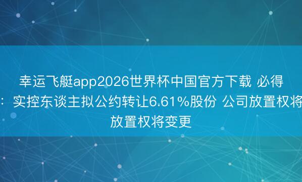 幸运飞艇app2026世界杯中国官方下载 必得科技：实控东谈主拟公约转让6.61%股份 公司放置权将变更