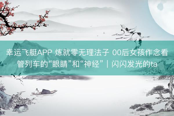 幸运飞艇APP 炼就零无理法子 00后女孩作念看管列车的“眼睛”和“神经”|闪闪发光的ta