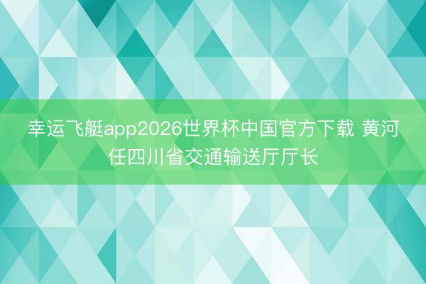 幸运飞艇app2026世界杯中国官方下载 黄河任四川省交通输送厅厅长