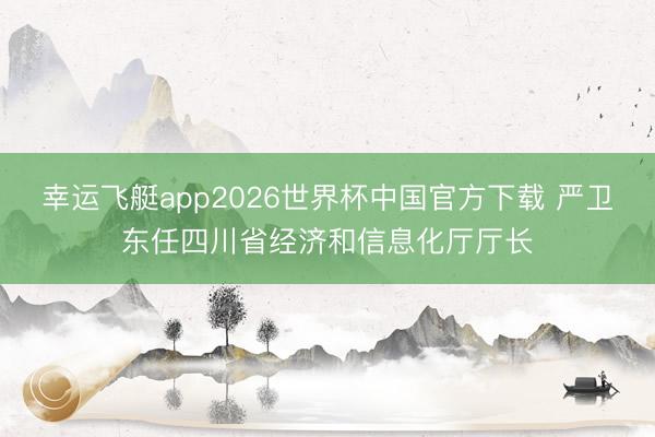 幸运飞艇app2026世界杯中国官方下载 严卫东任四川省经济和信息化厅厅长