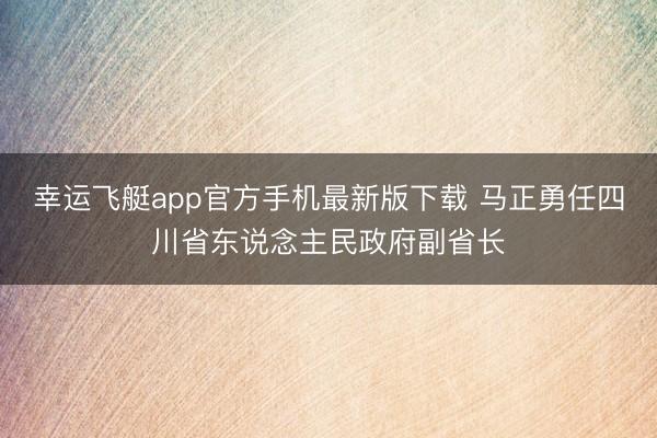 幸运飞艇app官方手机最新版下载 马正勇任四川省东说念主民政府副省长