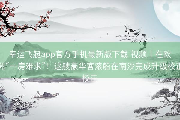 幸运飞艇app官方手机最新版下载 视频｜在欧洲“一房难求”！这艘豪华客滚船在南沙完成升级校正