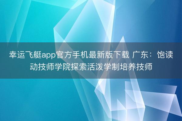 幸运飞艇app官方手机最新版下载 广东：饱读动技师学院探索活泼学制培养技师