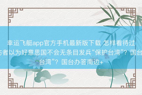 幸运飞艇app官方手机最新版下载 怎样看待过半岛内受访者以为好意思国不会无条目发兵“保护台湾”？国台办答南边+
